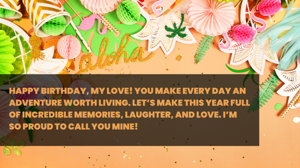 Happy Birthday, my love! You make every day an adventure worth living. Let’s make this year full of incredible memories, laughter, and love. I’m so proud to call you mine!